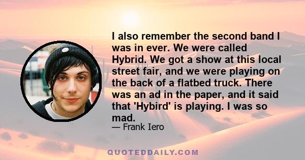 I also remember the second band I was in ever. We were called Hybrid. We got a show at this local street fair, and we were playing on the back of a flatbed truck. There was an ad in the paper, and it said that 'Hybird'