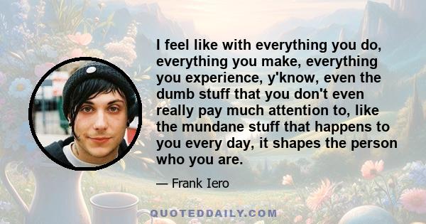 I feel like with everything you do, everything you make, everything you experience, y'know, even the dumb stuff that you don't even really pay much attention to, like the mundane stuff that happens to you every day, it