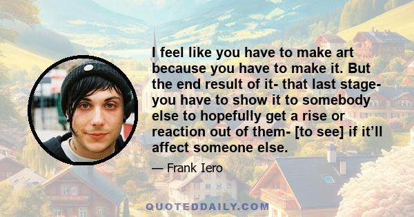 I feel like you have to make art because you have to make it. But the end result of it- that last stage- you have to show it to somebody else to hopefully get a rise or reaction out of them- [to see] if it’ll affect