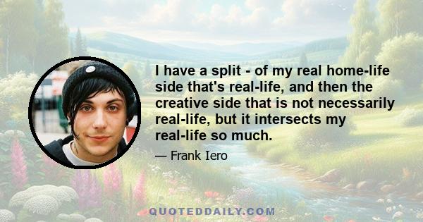 I have a split - of my real home-life side that's real-life, and then the creative side that is not necessarily real-life, but it intersects my real-life so much.