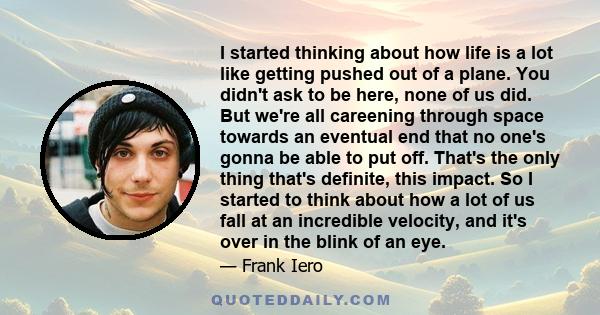 I started thinking about how life is a lot like getting pushed out of a plane. You didn't ask to be here, none of us did. But we're all careening through space towards an eventual end that no one's gonna be able to put