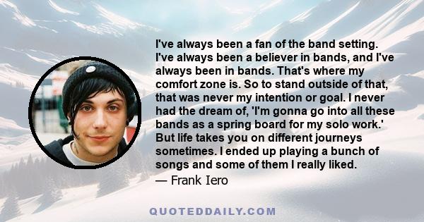 I've always been a fan of the band setting. I've always been a believer in bands, and I've always been in bands. That's where my comfort zone is. So to stand outside of that, that was never my intention or goal. I never 