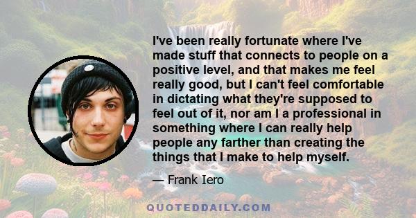 I've been really fortunate where I've made stuff that connects to people on a positive level, and that makes me feel really good, but I can't feel comfortable in dictating what they're supposed to feel out of it, nor am 