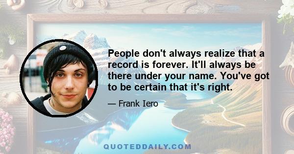 People don't always realize that a record is forever. It'll always be there under your name. You've got to be certain that it's right.