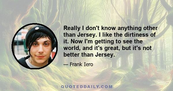 Really I don't know anything other than Jersey. I like the dirtiness of it. Now I'm getting to see the world, and it's great, but it's not better than Jersey.