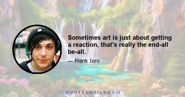 Sometimes art is just about getting a reaction, that's really the end-all be-all.