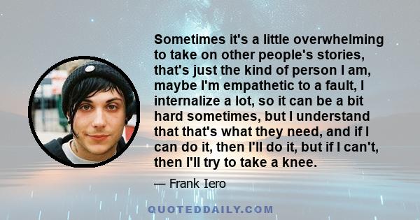 Sometimes it's a little overwhelming to take on other people's stories, that's just the kind of person I am, maybe I'm empathetic to a fault, I internalize a lot, so it can be a bit hard sometimes, but I understand that 