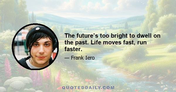 The future’s too bright to dwell on the past. Life moves fast, run faster.