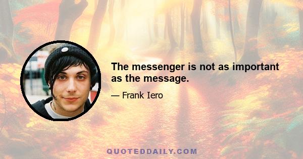 The messenger is not as important as the message.