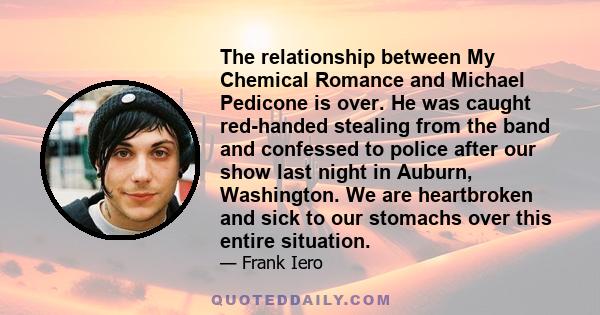 The relationship between My Chemical Romance and Michael Pedicone is over. He was caught red-handed stealing from the band and confessed to police after our show last night in Auburn, Washington. We are heartbroken and