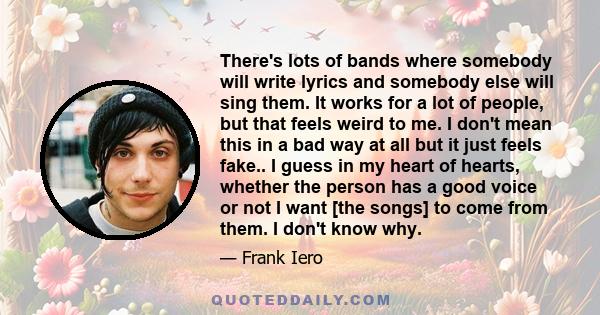 There's lots of bands where somebody will write lyrics and somebody else will sing them. It works for a lot of people, but that feels weird to me. I don't mean this in a bad way at all but it just feels fake.. I guess