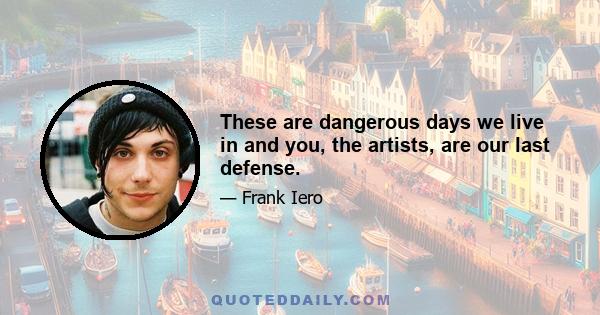 These are dangerous days we live in and you, the artists, are our last defense.