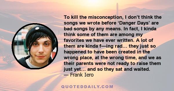 To kill the misconception, I don’t think the songs we wrote before ‘Danger Days’ are bad songs by any means. In fact, I kinda think some of them are among my favorites we have ever written. A lot of them are kinda f—ing 