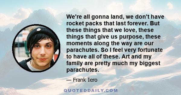 We're all gonna land, we don't have rocket packs that last forever. But these things that we love, these things that give us purpose, these moments along the way are our parachutes. So I feel very fortunate to have all