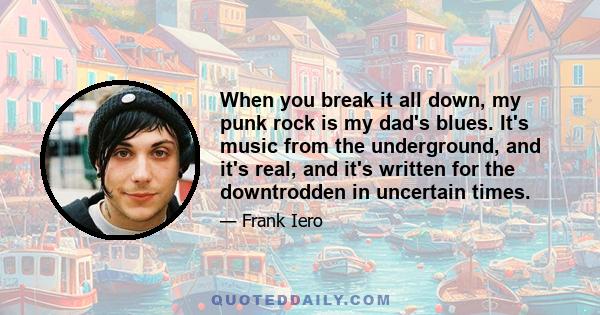 When you break it all down, my punk rock is my dad's blues. It's music from the underground, and it's real, and it's written for the downtrodden in uncertain times.