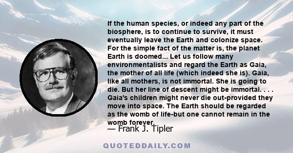 If the human species, or indeed any part of the biosphere, is to continue to survive, it must eventually leave the Earth and colonize space. For the simple fact of the matter is, the planet Earth is doomed... Let us