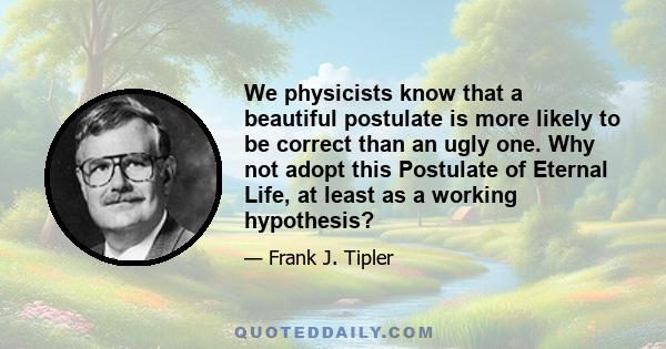 We physicists know that a beautiful postulate is more likely to be correct than an ugly one. Why not adopt this Postulate of Eternal Life, at least as a working hypothesis?