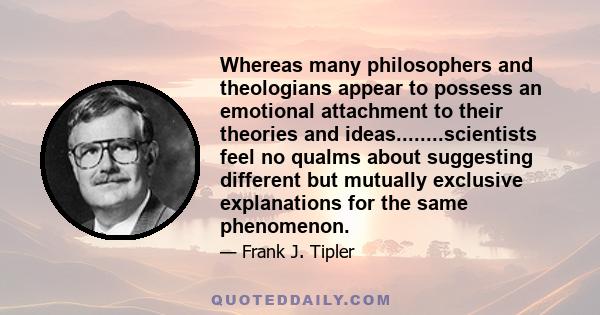 Whereas many philosophers and theologians appear to possess an emotional attachment to their theories and ideas........scientists feel no qualms about suggesting different but mutually exclusive explanations for the