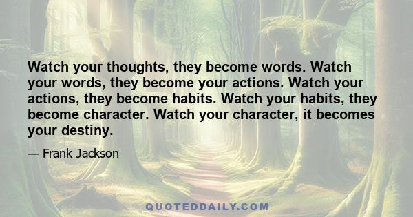 Watch your thoughts, they become words. Watch your words, they become your actions. Watch your actions, they become habits. Watch your habits, they become character. Watch your character, it becomes your destiny.