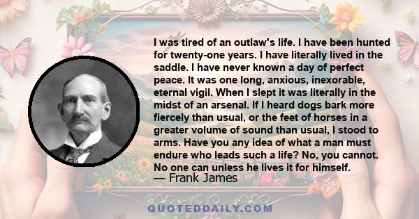 I was tired of an outlaw's life. I have been hunted for twenty-one years. I have literally lived in the saddle. I have never known a day of perfect peace. It was one long, anxious, inexorable, eternal vigil. When I