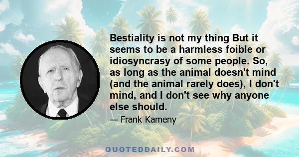 Bestiality is not my thing But it seems to be a harmless foible or idiosyncrasy of some people. So, as long as the animal doesn't mind (and the animal rarely does), I don't mind, and I don't see why anyone else should.