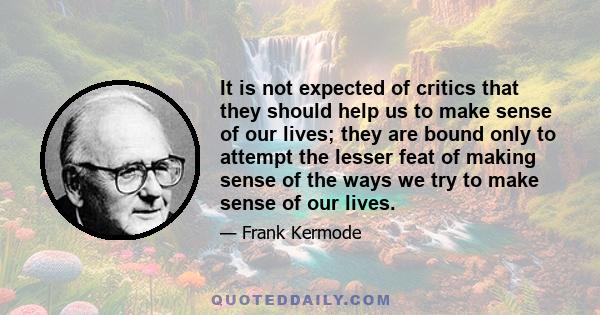 It is not expected of critics that they should help us to make sense of our lives; they are bound only to attempt the lesser feat of making sense of the ways we try to make sense of our lives.