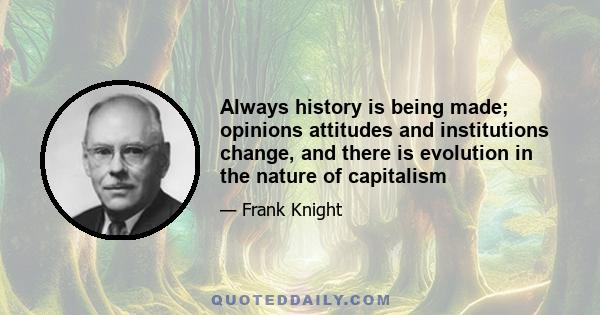 Always history is being made; opinions attitudes and institutions change, and there is evolution in the nature of capitalism