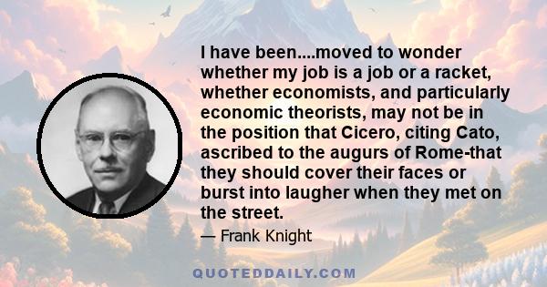 I have been....moved to wonder whether my job is a job or a racket, whether economists, and particularly economic theorists, may not be in the position that Cicero, citing Cato, ascribed to the augurs of Rome-that they