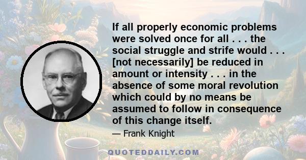 If all properly economic problems were solved once for all . . . the social struggle and strife would . . . [not necessarily] be reduced in amount or intensity . . . in the absence of some moral revolution which could