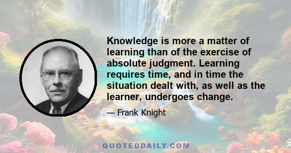 Knowledge is more a matter of learning than of the exercise of absolute judgment. Learning requires time, and in time the situation dealt with, as well as the learner, undergoes change.