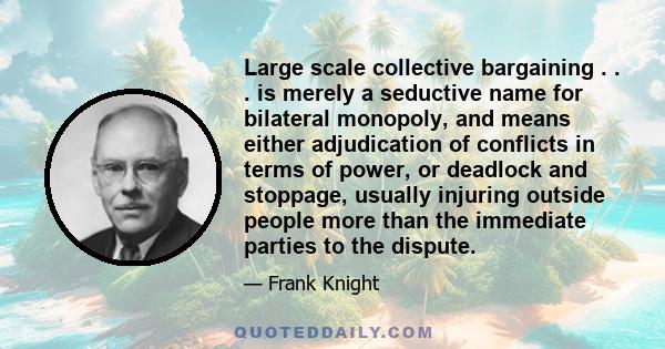 Large scale collective bargaining . . . is merely a seductive name for bilateral monopoly, and means either adjudication of conflicts in terms of power, or deadlock and stoppage, usually injuring outside people more