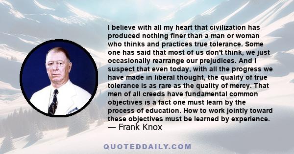 I believe with all my heart that civilization has produced nothing finer than a man or woman who thinks and practices true tolerance.