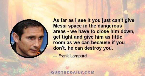 As far as I see it you just can't give Messi space in the dangerous areas - we have to close him down, get tight and give him as little room as we can because if you don't, he can destroy you.