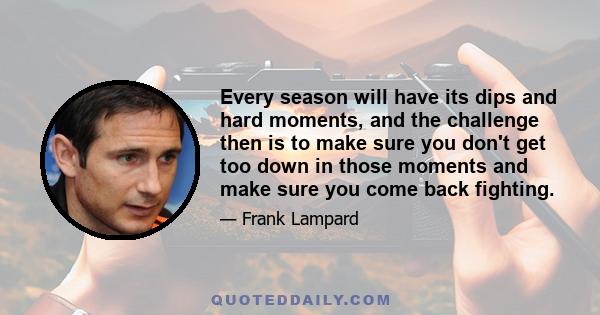 Every season will have its dips and hard moments, and the challenge then is to make sure you don't get too down in those moments and make sure you come back fighting.