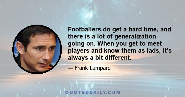 Footballers do get a hard time, and there is a lot of generalization going on. When you get to meet players and know them as lads, it's always a bit different.