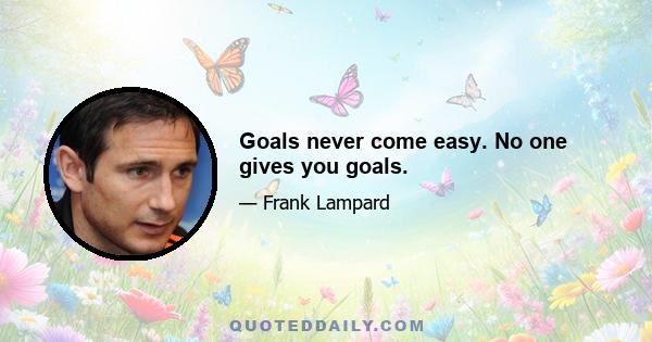 Goals never come easy. No one gives you goals.