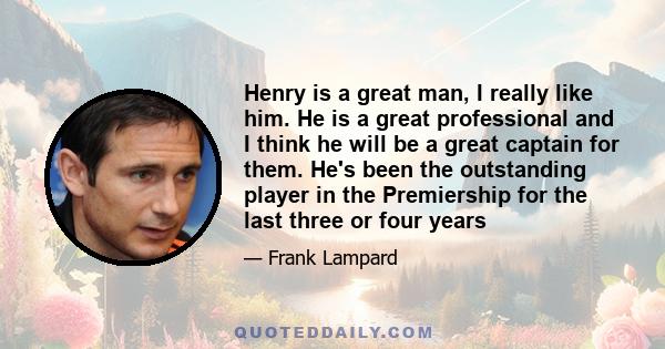 Henry is a great man, I really like him. He is a great professional and I think he will be a great captain for them. He's been the outstanding player in the Premiership for the last three or four years