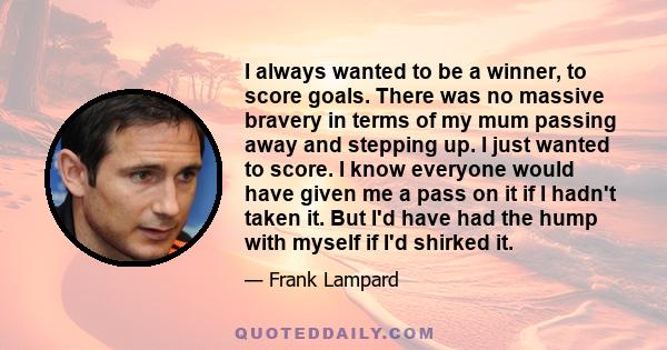 I always wanted to be a winner, to score goals. There was no massive bravery in terms of my mum passing away and stepping up. I just wanted to score. I know everyone would have given me a pass on it if I hadn't taken