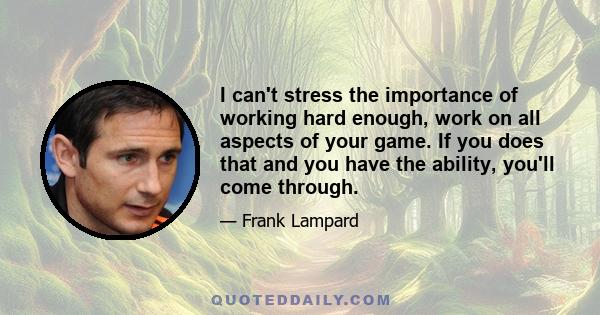 I can't stress the importance of working hard enough, work on all aspects of your game. If you does that and you have the ability, you'll come through.