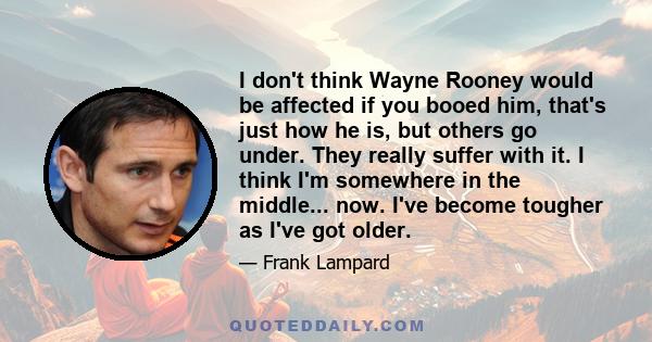 I don't think Wayne Rooney would be affected if you booed him, that's just how he is, but others go under. They really suffer with it. I think I'm somewhere in the middle... now. I've become tougher as I've got older.