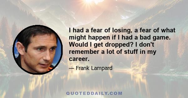 I had a fear of losing, a fear of what might happen if I had a bad game. Would I get dropped? I don't remember a lot of stuff in my career.