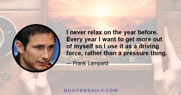 I never relax on the year before. Every year I want to get more out of myself so I use it as a driving force, rather than a pressure thing.