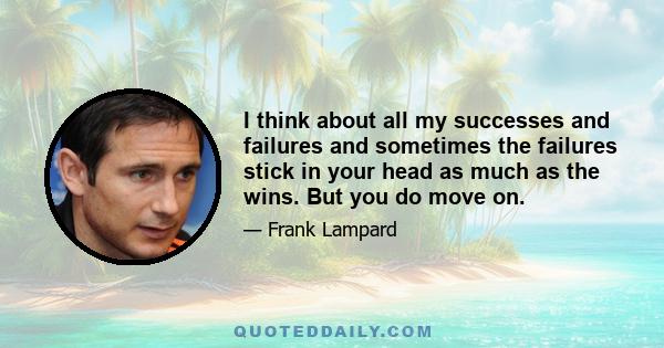 I think about all my successes and failures and sometimes the failures stick in your head as much as the wins. But you do move on.