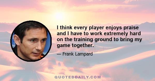 I think every player enjoys praise and I have to work extremely hard on the training ground to bring my game together.