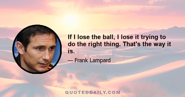 If I lose the ball, I lose it trying to do the right thing. That's the way it is.