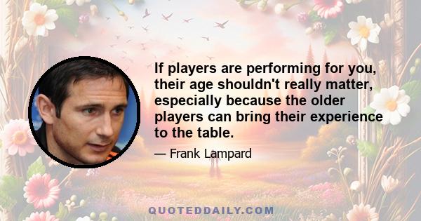 If players are performing for you, their age shouldn't really matter, especially because the older players can bring their experience to the table.