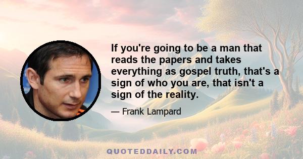 If you're going to be a man that reads the papers and takes everything as gospel truth, that's a sign of who you are, that isn't a sign of the reality.