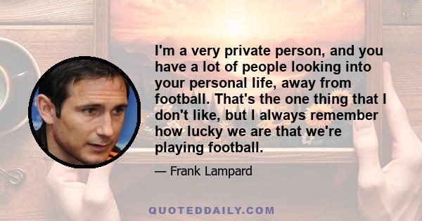 I'm a very private person, and you have a lot of people looking into your personal life, away from football. That's the one thing that I don't like, but I always remember how lucky we are that we're playing football.