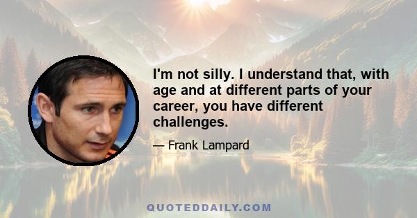 I'm not silly. I understand that, with age and at different parts of your career, you have different challenges.