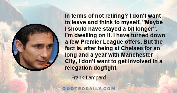 In terms of not retiring? I don't want to leave and think to myself, Maybe I should have stayed a bit longer. I'm dwelling on it. I have turned down a few Premier League offers. But the fact is, after being at Chelsea